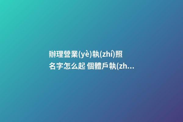 辦理營業(yè)執(zhí)照名字怎么起 個體戶執(zhí)照名字怎么起,起名之家-第1張-店鋪起名-玄機(jī)派